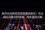麻豆在线麻豆短视频重磅麻豆！热议网红内幕全网炸裂，网友直呼过瘾