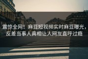 震惊全网！麻豆短视频实时麻豆曝光，反差当事人真相让人网友直呼过瘾