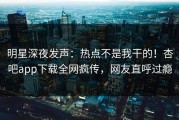 明星深夜发声：热点不是我干的！杏吧app下载全网疯传，网友直呼过瘾