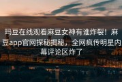 玛豆在线观看麻豆女神有谁炸裂！麻豆app官网探秘揭秘，全网疯传明星内幕评论区炸了