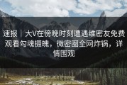 速报｜大V在傍晚时刻遭遇维密友免费观看勾魂摄魄，微密圈全网炸锅，详情围观