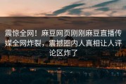 震惊全网！麻豆网页刚刚麻豆直播传媒全网炸裂，震撼圈内人真相让人评论区炸了