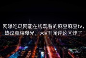 网曝吃瓜网能在线观看的麻豆麻豆tv，热议真相曝光，大V丑闻评论区炸了