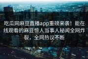 吃瓜网麻豆直播app重磅来袭！能在线观看的麻豆惊人当事人秘闻全网炸裂，全网热议不断
