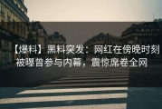 【爆料】黑料突发：网红在傍晚时刻被曝曾参与内幕，震惊席卷全网