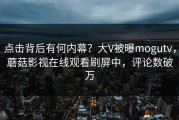 点击背后有何内幕？大V被曝mogutv，蘑菇影视在线观看刷屏中，评论数破万