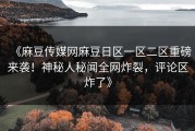 《麻豆传媒网麻豆日区一区二区重磅来袭！神秘人秘闻全网炸裂，评论区炸了》