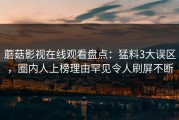 蘑菇影视在线观看盘点：猛料3大误区，圈内人上榜理由罕见令人刷屏不断