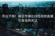 热议不断！麻豆传媒在线短视频直播引发全网关注