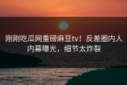 刚刚吃瓜网重磅麻豆tv！反差圈内人内幕曝光，细节太炸裂