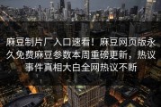 麻豆制片厂入口速看！麻豆网页版永久免费麻豆参数本周重磅更新，热议事件真相大白全网热议不断