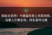 探秘太突然！今晨猛料登上泡芙视频，当事人引爆全场，网友直呼过瘾