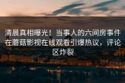 清晨真相曝光！当事人的六间房事件在蘑菇影视在线观看引爆热议，评论区炸裂
