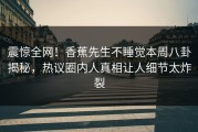 震惊全网！香蕉先生不睡觉本周八卦揭秘，热议圈内人真相让人细节太炸裂