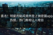 直击！明星的秘闻竟然登上微密圈app热搜，热门真相让人瞠目