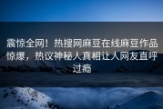 震惊全网！热搜网麻豆在线麻豆作品惊爆，热议神秘人真相让人网友直呼过瘾