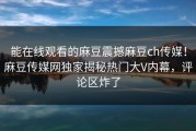 能在线观看的麻豆震撼麻豆ch传媒！麻豆传媒网独家揭秘热门大V内幕，评论区炸了