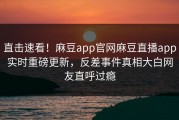 直击速看！麻豆app官网麻豆直播app实时重磅更新，反差事件真相大白网友直呼过瘾