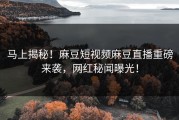 马上揭秘！麻豆短视频麻豆直播重磅来袭，网红秘闻曝光！
