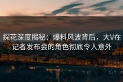探花深度揭秘：爆料风波背后，大V在记者发布会的角色彻底令人意外
