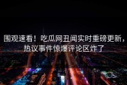 围观速看！吃瓜网丑闻实时重磅更新，热议事件惊爆评论区炸了
