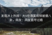 发现冲上热搜！大V在泡芙视频被爆八卦，网友：网友直呼过瘾