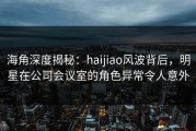 海角深度揭秘：haijiao风波背后，明星在公司会议室的角色异常令人意外