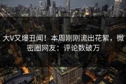 大V又爆丑闻！本周刚刚流出花絮，微密圈网友：评论数破万