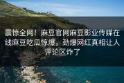 震惊全网！麻豆官网麻豆影业传媒在线麻豆吃瓜惊爆，劲爆网红真相让人评论区炸了