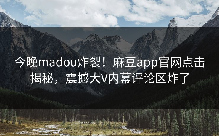 今晚madou炸裂！麻豆app官网点击揭秘，震撼大V内幕评论区炸了