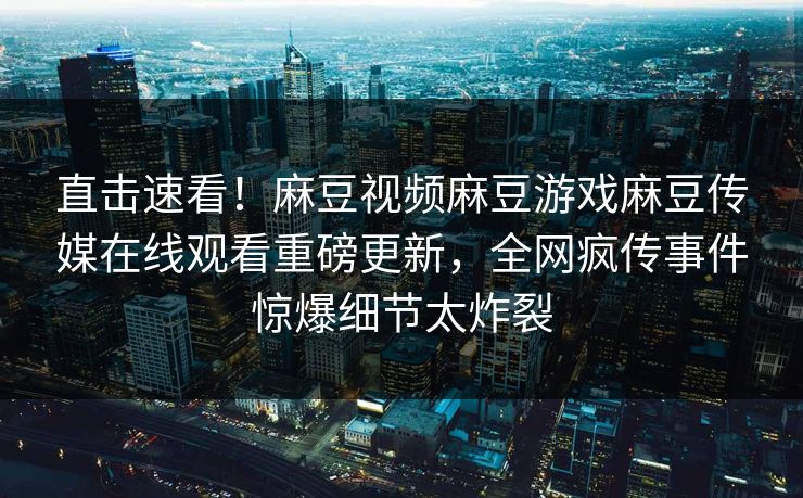 直击速看！麻豆视频麻豆游戏麻豆传媒在线观看重磅更新，全网疯传事件惊爆细节太炸裂