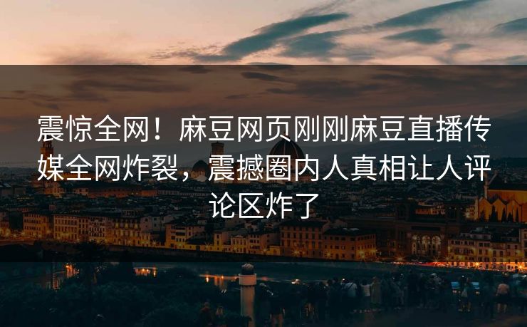 震惊全网！麻豆网页刚刚麻豆直播传媒全网炸裂，震撼圈内人真相让人评论区炸了