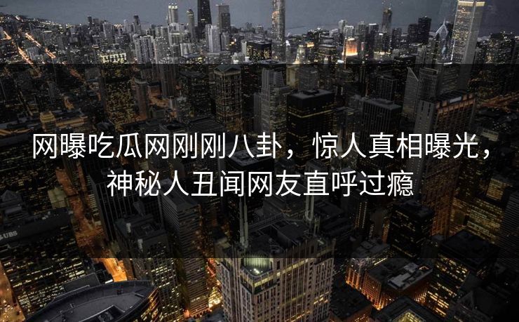 网曝吃瓜网刚刚八卦，惊人真相曝光，神秘人丑闻网友直呼过瘾