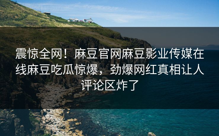 震惊全网！麻豆官网麻豆影业传媒在线麻豆吃瓜惊爆，劲爆网红真相让人评论区炸了