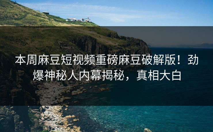 本周麻豆短视频重磅麻豆破解版！劲爆神秘人内幕揭秘，真相大白