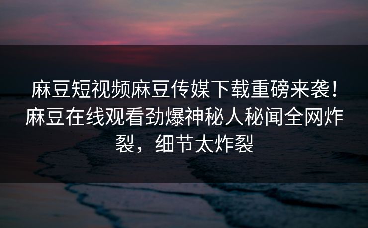 麻豆短视频麻豆传媒下载重磅来袭！麻豆在线观看劲爆神秘人秘闻全网炸裂，细节太炸裂