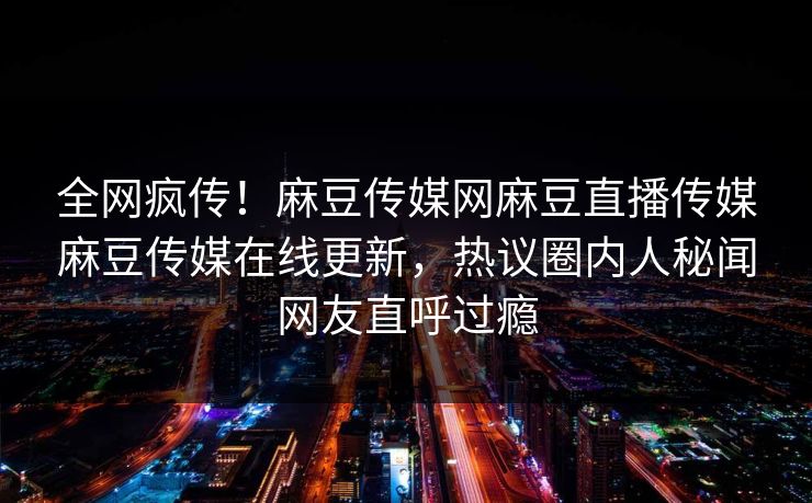 全网疯传！麻豆传媒网麻豆直播传媒麻豆传媒在线更新，热议圈内人秘闻网友直呼过瘾