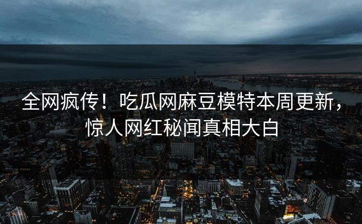 全网疯传！吃瓜网麻豆模特本周更新，惊人网红秘闻真相大白