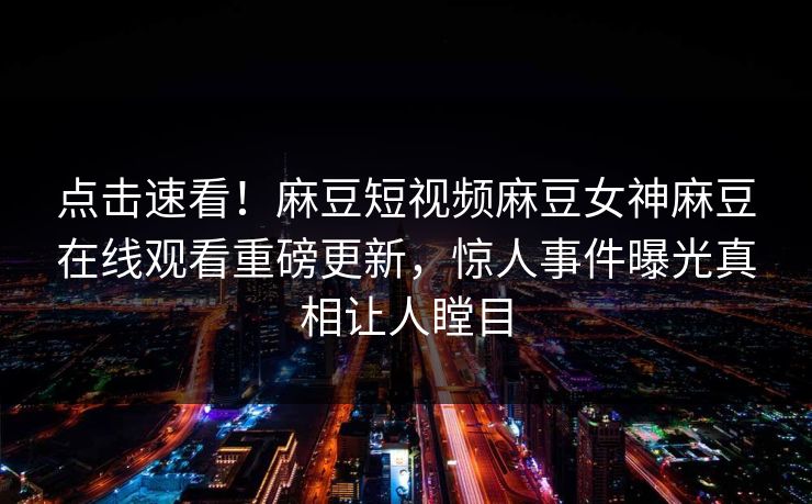 点击速看！麻豆短视频麻豆女神麻豆在线观看重磅更新，惊人事件曝光真相让人瞠目
