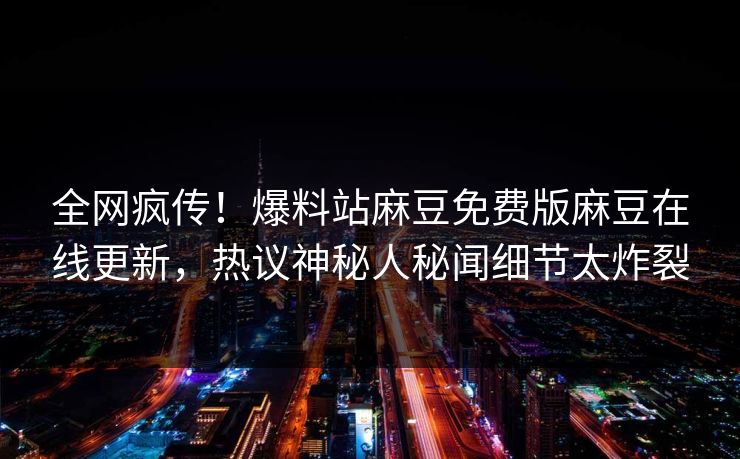 全网疯传！爆料站麻豆免费版麻豆在线更新，热议神秘人秘闻细节太炸裂