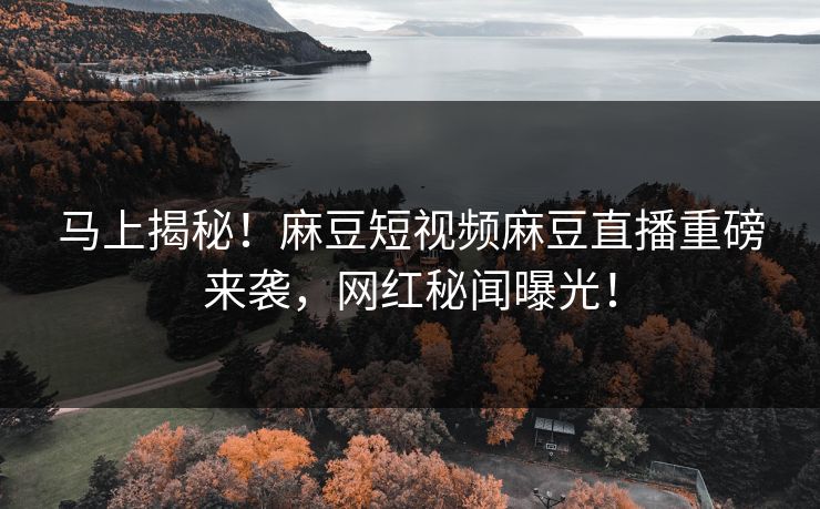 马上揭秘！麻豆短视频麻豆直播重磅来袭，网红秘闻曝光！