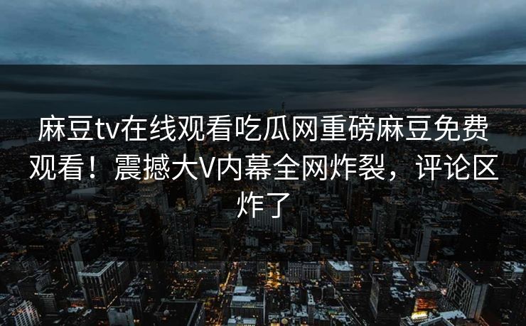 麻豆tv在线观看吃瓜网重磅麻豆免费观看！震撼大V内幕全网炸裂，评论区炸了