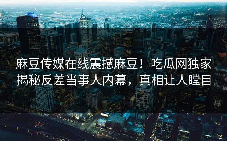 麻豆传媒在线震撼麻豆！吃瓜网独家揭秘反差当事人内幕，真相让人瞠目