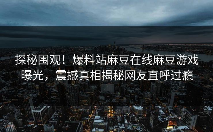 探秘围观！爆料站麻豆在线麻豆游戏曝光，震撼真相揭秘网友直呼过瘾