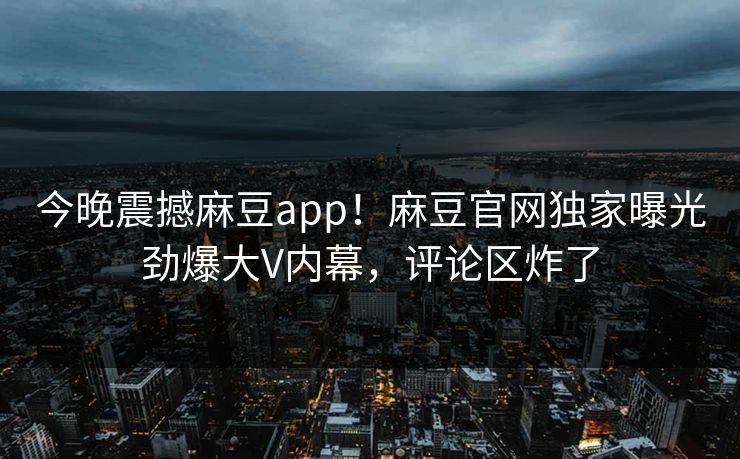今晚震撼麻豆app！麻豆官网独家曝光劲爆大V内幕，评论区炸了