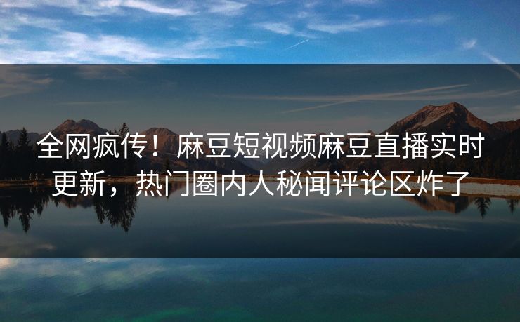 全网疯传！麻豆短视频麻豆直播实时更新，热门圈内人秘闻评论区炸了