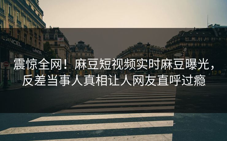 震惊全网！麻豆短视频实时麻豆曝光，反差当事人真相让人网友直呼过瘾