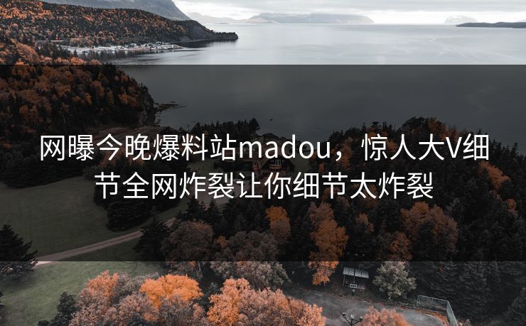 网曝今晚爆料站madou，惊人大V细节全网炸裂让你细节太炸裂