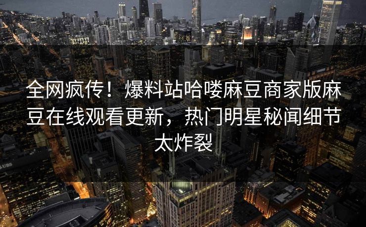 全网疯传！爆料站哈喽麻豆商家版麻豆在线观看更新，热门明星秘闻细节太炸裂