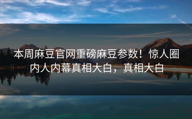 本周麻豆官网重磅麻豆参数！惊人圈内人内幕真相大白，真相大白